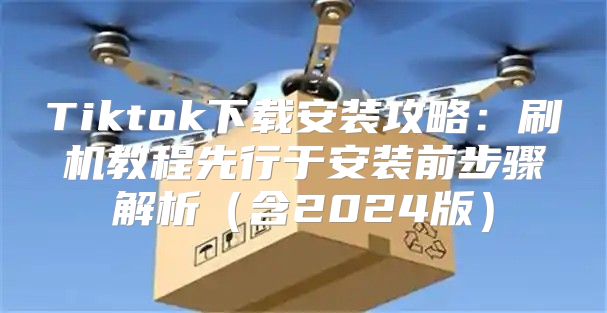 Tiktok下载安装攻略：刷机教程先行于安装前步骤解析含2025版