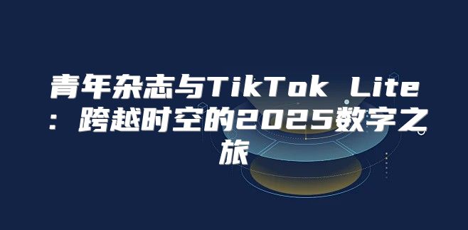 青年杂志与TikTok Lite：跨越时空的2025数字之旅