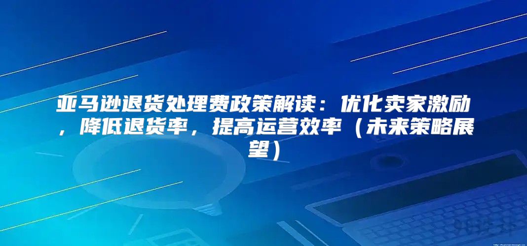 亚马逊退货处理费政策解读：优化卖家激励，降低退货率，提高运营效率未来策略展望