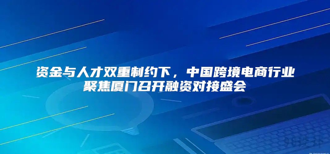 资金与人才双重制约下，中国跨境电商行业聚焦厦门召开融资对接盛会
