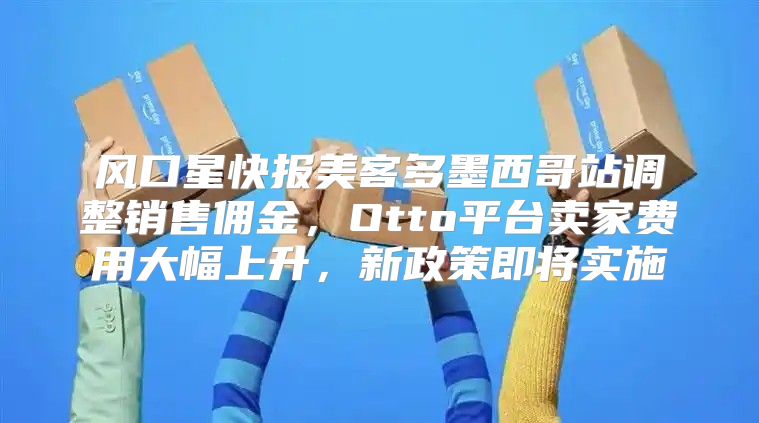 风口星快报美客多墨西哥站调整销售佣金，Otto平台卖家费用大幅上升，新政策即将实施