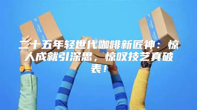 二十五年轻世代咖啡新匠神：惊人成就引深思，惊叹技艺真破表！