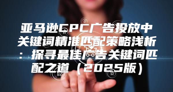 亚马逊CPC广告投放中关键词精准匹配策略浅析：探寻最佳广告关键词匹配之道2025版
