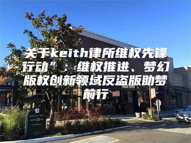 关于keith律所维权先锋行动”：维权推进、梦幻版权创新领域反盗版助梦前行