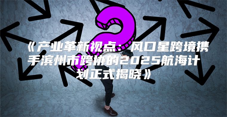 产业革新视点：风口星跨境携手滨州市跨协的2025航海计划正式揭晓