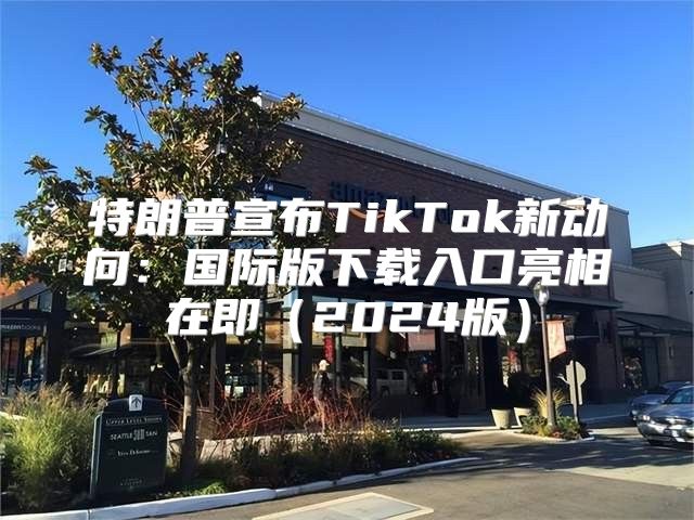 特朗普宣布TikTok新动向：国际版下载入口亮相在即2025版