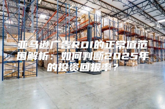 亚马逊广告ROI的正常值范围解析：如何判断2025年的投资回报率？