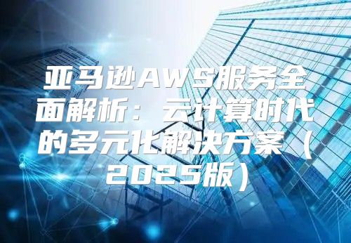 亚马逊AWS服务全面解析：云计算时代的多元化解决方案2025版