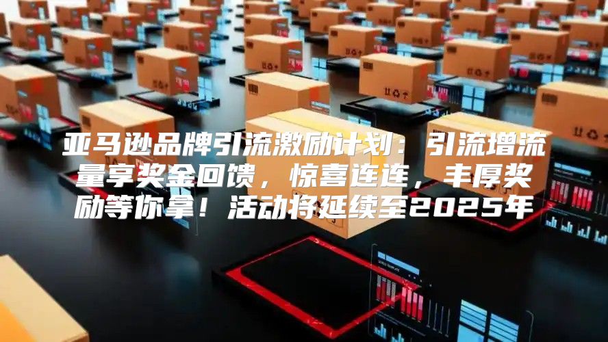 亚马逊品牌引流激励计划：引流增流量享奖金回馈，惊喜连连，丰厚奖励等你拿！活动将延续至2025年