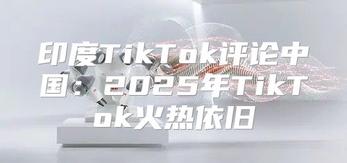 印度TikTok评论中国：2025年TikTok火热依旧
