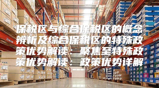 保税区与综合保税区的概念辨析及综合保税区的特殊政策优势解读：聚焦至特殊政策优势解读：政策优势详解