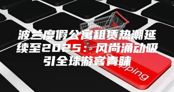 波兰度假公寓租赁热潮延续至2025风尚涌动吸引全球游客青睐