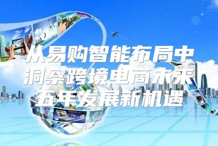 从易购智能布局中洞察跨境电商未来五年发展新机遇