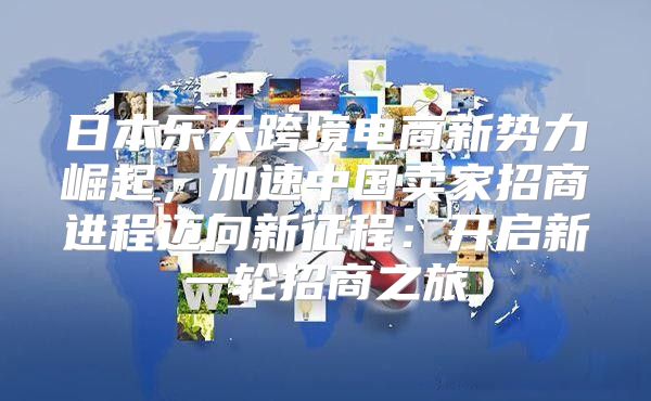日本乐天跨境电商新势力崛起，加速中国卖家招商进程迈向新征程：开启新一轮招商之旅