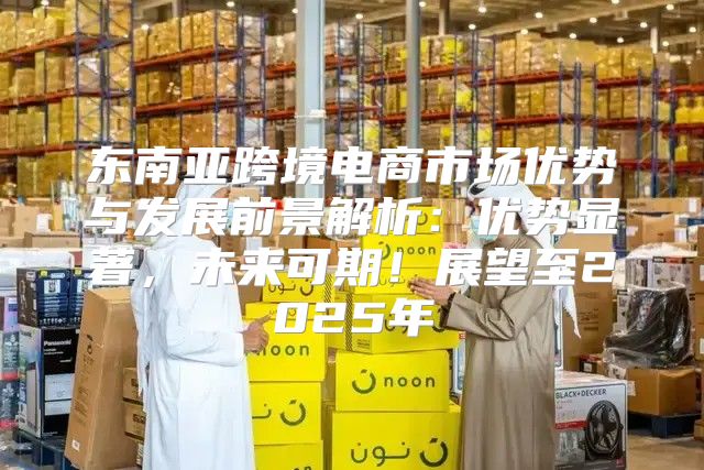 东南亚跨境电商市场优势与发展前景解析：优势显著，未来可期！展望至2025年