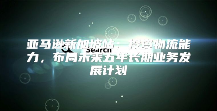 亚马逊新加坡站：投资物流能力，布局未来五年长期业务发展计划