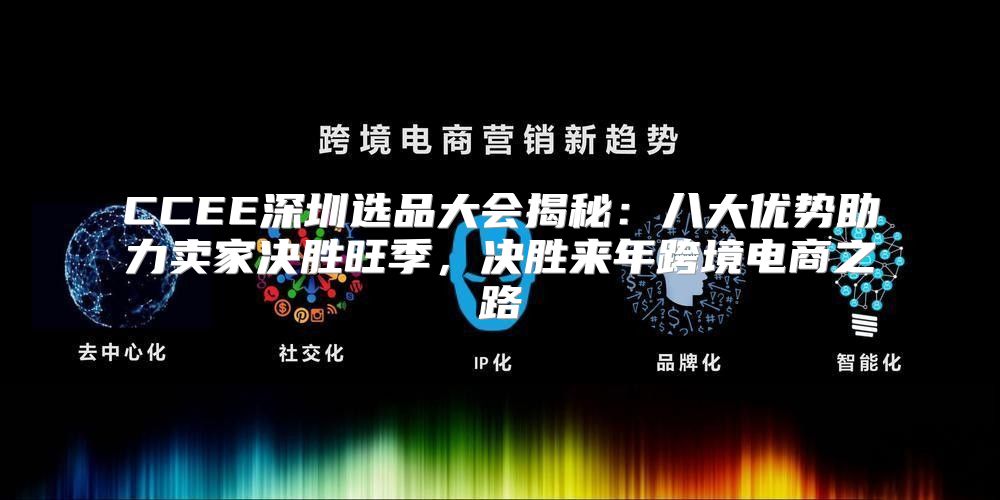 CCEE深圳选品大会揭秘：八大优势助力卖家决胜旺季，决胜来年跨境电商之路