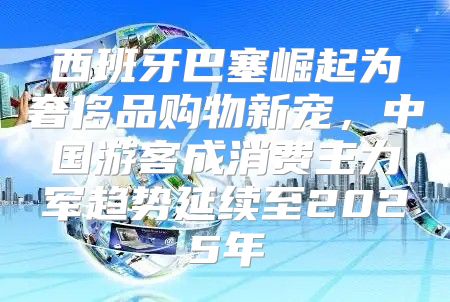 西班牙巴塞崛起为奢侈品购物新宠，中国游客成消费主力军趋势延续至2025年