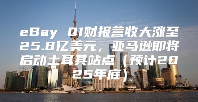 eBay Q1财报营收大涨至25.8亿美元，亚马逊即将启动土耳其站点预计2025年底