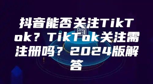 抖音能否关注TikTok？TikTok关注需注册吗？2025版解答