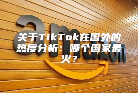 关于TikTok在国外的热度分析：哪个国家最火？