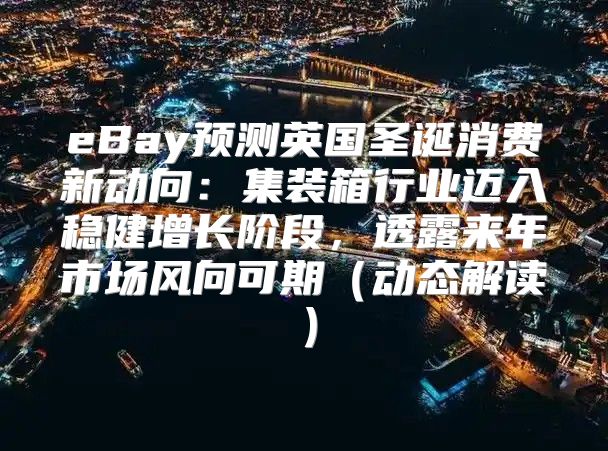 eBay预测英国圣诞消费新动向：集装箱行业迈入稳健增长阶段，透露来年市场风向可期动态解读