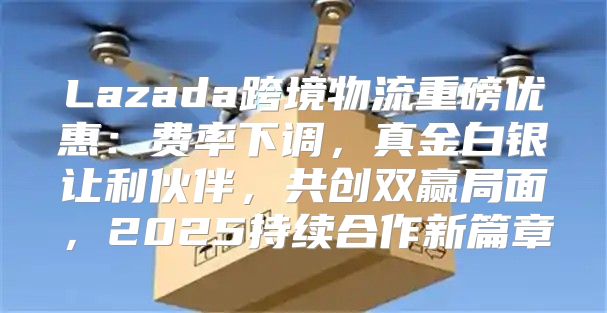 Lazada跨境物流重磅优惠：费率下调，真金白银让利伙伴，共创双赢局面，2025持续合作新篇章