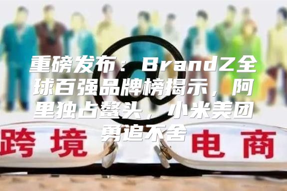 重磅发布：BrandZ全球百强品牌榜揭示，阿里独占鳌头，小米美团勇追不舍