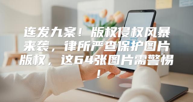 连发九案！版权侵权风暴来袭，律所严查保护图片版权，这64张图片需警惕！