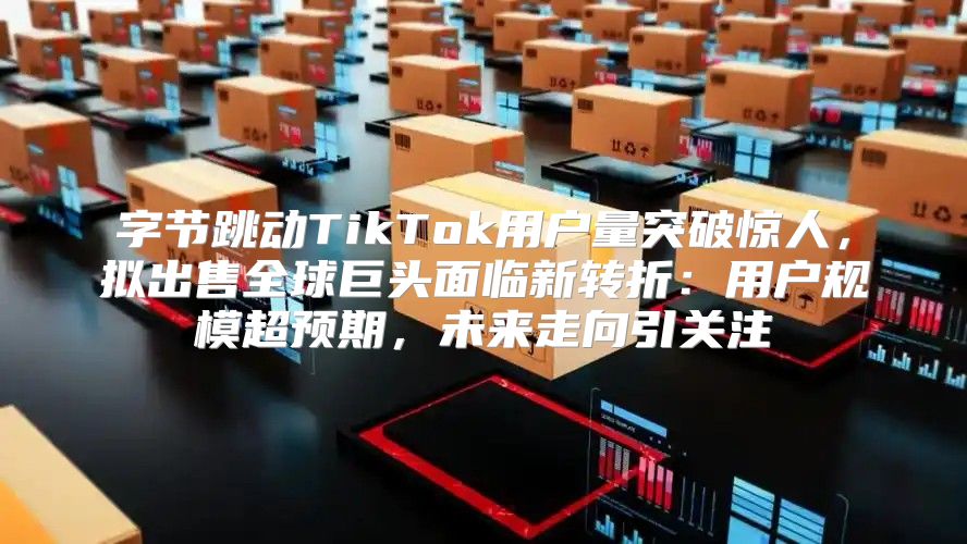 字节跳动TikTok用户量突破惊人，拟出售全球巨头面临新转折：用户规模超预期，未来走向引关注