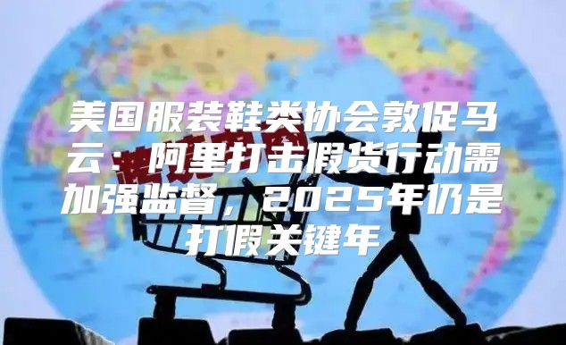 美国服装鞋类协会敦促马云：阿里打击假货行动需加强监督，2025年仍是打假关键年
