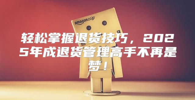 轻松掌握退货技巧，2025年成退货管理高手不再是梦！