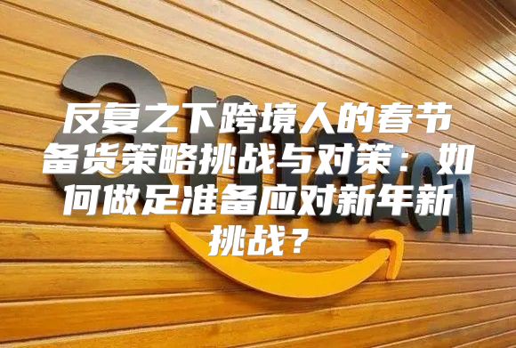 反复之下跨境人的春节备货策略挑战与对策：如何做足准备应对新年新挑战？