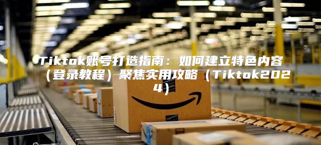 Tiktok账号打造指南：如何建立特色内容登录教程聚焦实用攻略Tiktok2025