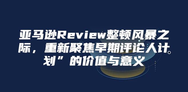 亚马逊Review整顿风暴之际，重新聚焦早期评论人计划”的价值与意义