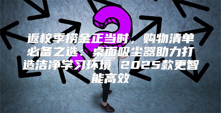 返校季捞金正当时，购物清单必备之选：桌面吸尘器助力打造洁净学习环境 2025款更智能高效