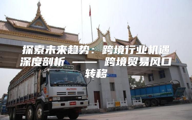 探索未来趋势：跨境行业机遇深度剖析 —— 跨境贸易风口转移