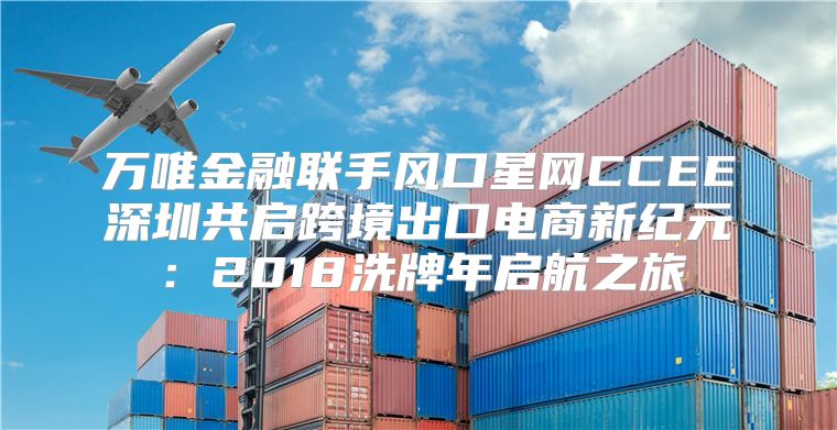 万唯金融联手风口星网CCEE深圳共启跨境出口电商新纪元：2018洗牌年启航之旅