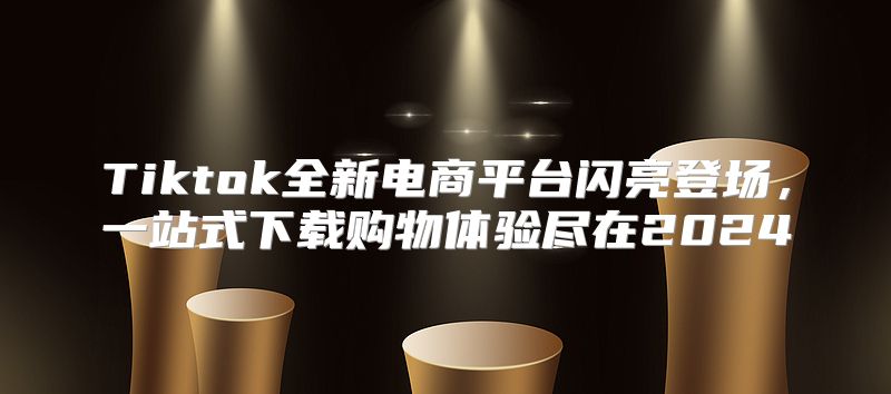 Tiktok全新电商平台闪亮登场，一站式下载购物体验尽在2025