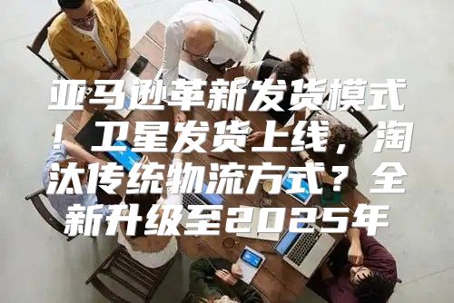 亚马逊革新发货模式！卫星发货上线，淘汰传统物流方式？全新升级至2025年