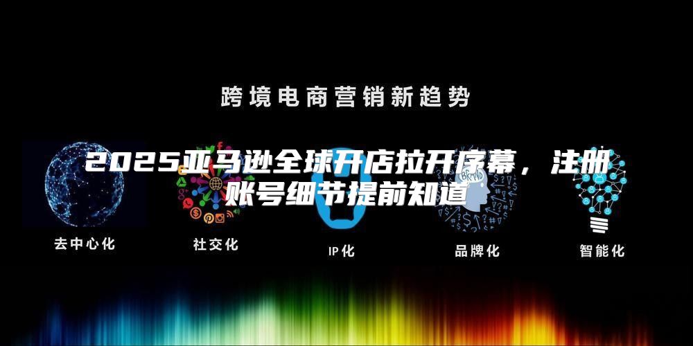 2025亚马逊全球开店拉开序幕，注册账号细节提前知道