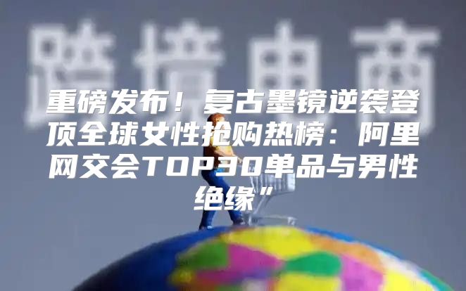 重磅发布！复古墨镜逆袭登顶全球女性抢购热榜：阿里网交会TOP30单品与男性绝缘”