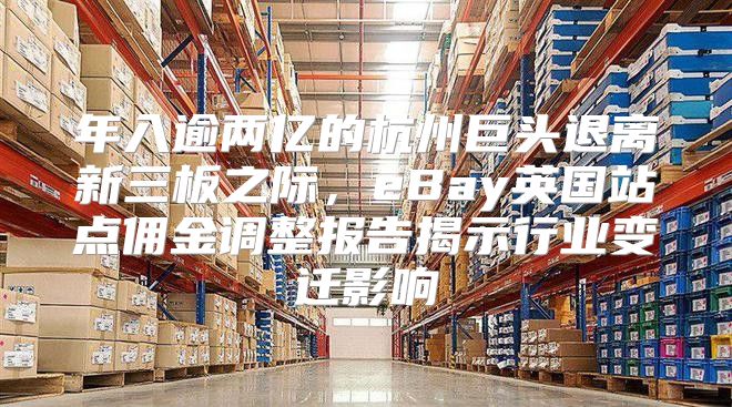 年入逾两亿的杭州巨头退离新三板之际，eBay英国站点佣金调整报告揭示行业变迁影响