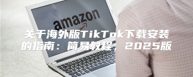 关于海外版TikTok下载安装的指南：简易教程，2025版