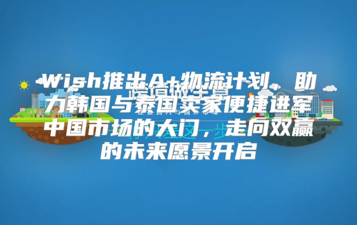 Wish推出A+物流计划，助力韩国与泰国卖家便捷进军中国市场的大门，走向双赢的未来愿景开启