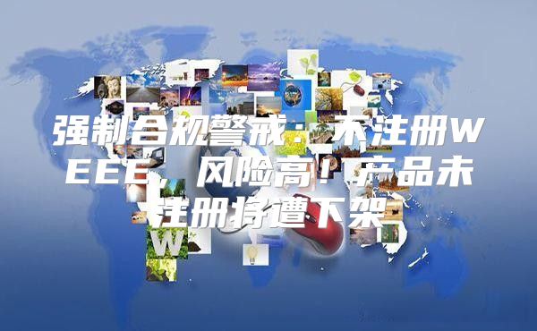 强制合规警戒：不注册WEEE，风险高！产品未注册将遭下架