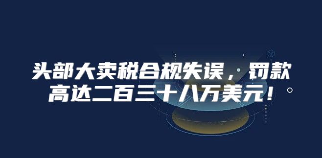 头部大卖税合规失误，罚款高达二百三十八万美元！