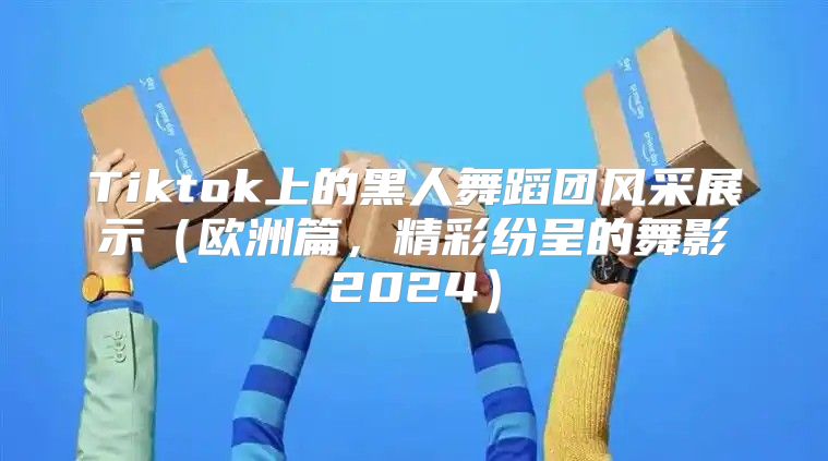 Tiktok上的黑人舞蹈团风采展示欧洲篇，精彩纷呈的舞影2025