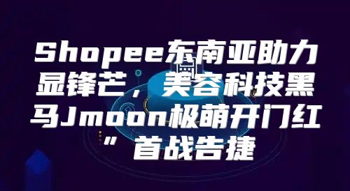 Shopee东南亚助力显锋芒，美容科技黑马Jmoon极萌开门红”首战告捷