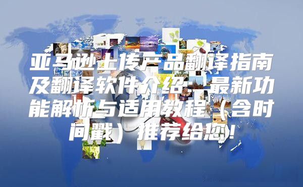 亚马逊上传产品翻译指南及翻译软件介绍：最新功能解析与适用教程含时间戳推荐给您！